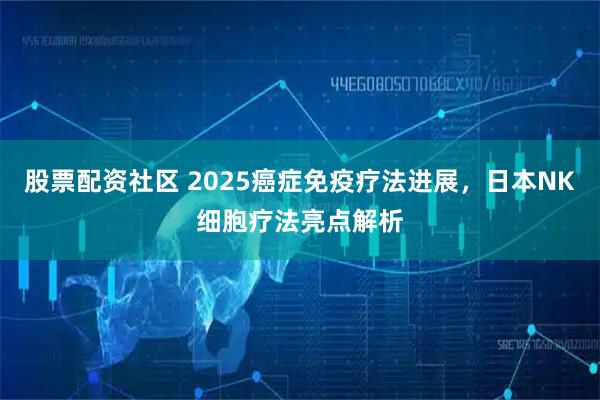 股票配资社区 2025癌症免疫疗法进展，日本NK细胞疗法亮点解析