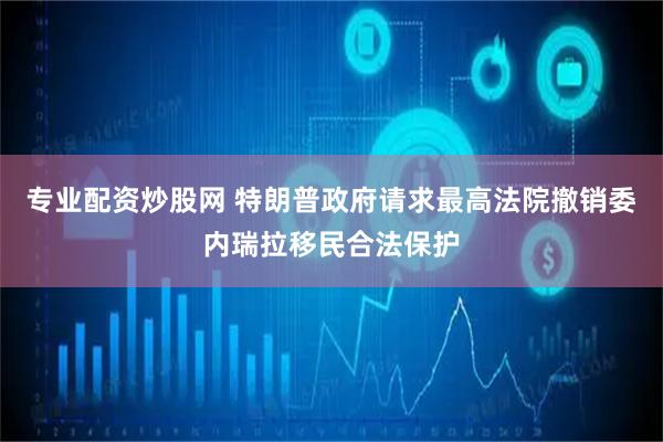 专业配资炒股网 特朗普政府请求最高法院撤销委内瑞拉移民合法保护