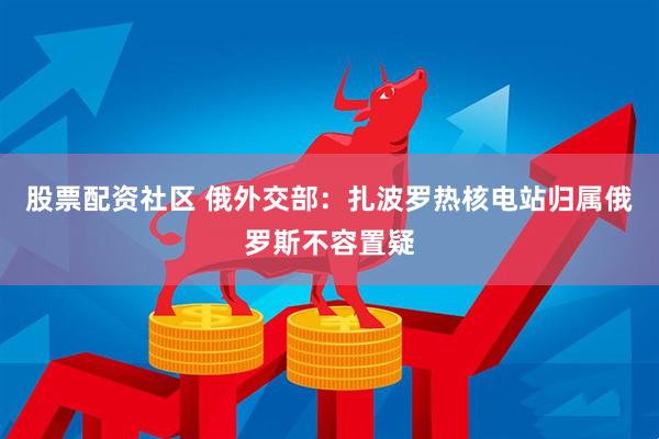 股票配资社区 俄外交部：扎波罗热核电站归属俄罗斯不容置疑