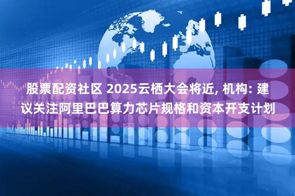 股票配资社区 2025云栖大会将近, 机构: 建议关注阿里巴巴算力芯片规格和资本开支计划