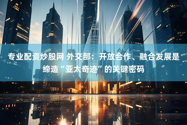 专业配资炒股网 外交部：开放合作、融合发展是缔造“亚太奇迹”的关键密码