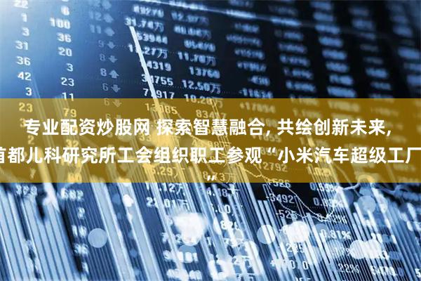 专业配资炒股网 探索智慧融合, 共绘创新未来, 首都儿科研究所工会组织职工参观“小米汽车超级工厂”
