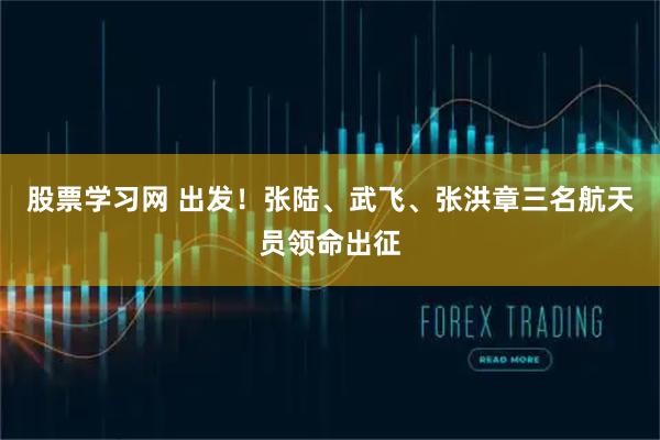股票学习网 出发！张陆、武飞、张洪章三名航天员领命出征