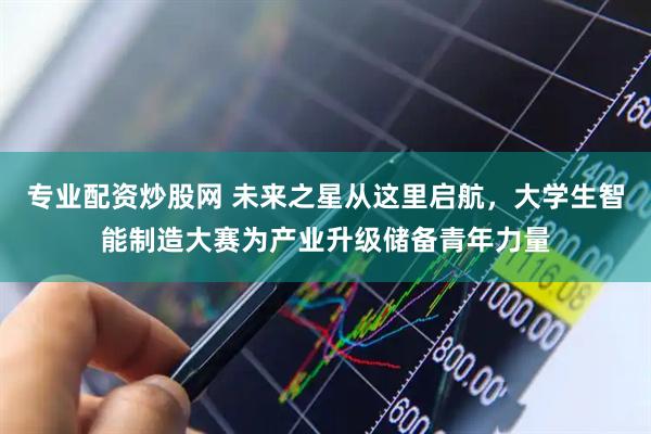 专业配资炒股网 未来之星从这里启航，大学生智能制造大赛为产业升级储备青年力量