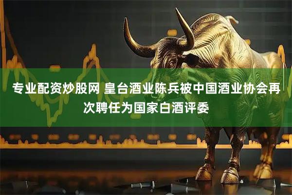 专业配资炒股网 皇台酒业陈兵被中国酒业协会再次聘任为国家白酒评委