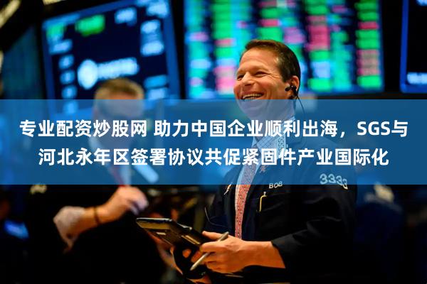 专业配资炒股网 助力中国企业顺利出海，SGS与河北永年区签署协议共促紧固件产业国际化