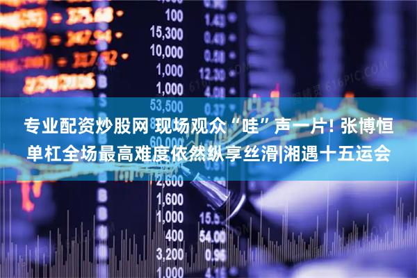 专业配资炒股网 现场观众“哇”声一片! 张博恒单杠全场最高难度依然纵享丝滑|湘遇十五运会