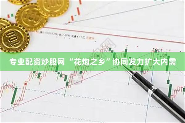 专业配资炒股网 “花炮之乡”协同发力扩大内需