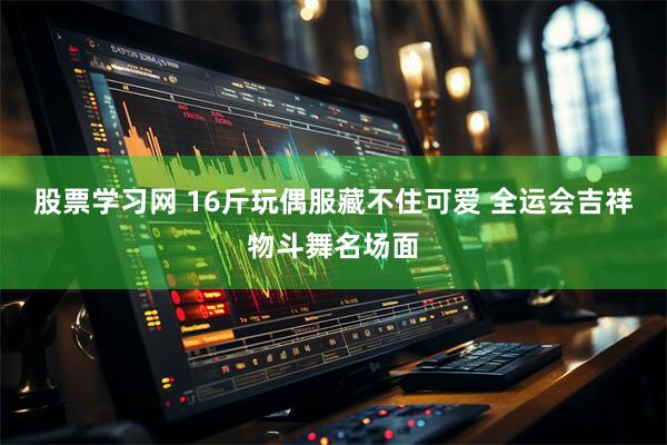 股票学习网 16斤玩偶服藏不住可爱 全运会吉祥物斗舞名场面
