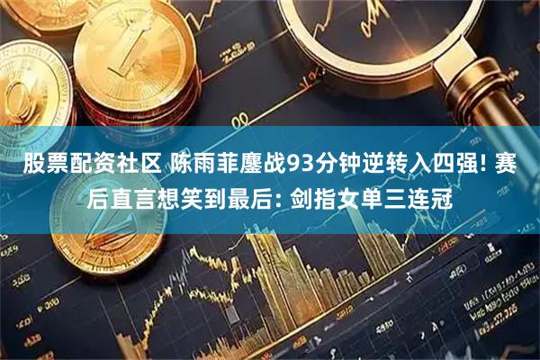 股票配资社区 陈雨菲鏖战93分钟逆转入四强! 赛后直言想笑到最后: 剑指女单三连冠