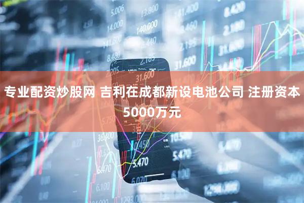 专业配资炒股网 吉利在成都新设电池公司 注册资本5000万元