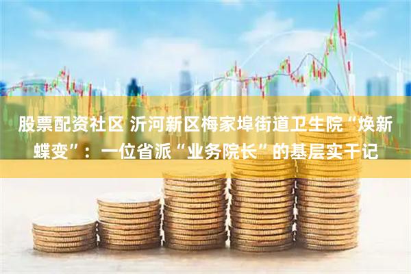 股票配资社区 沂河新区梅家埠街道卫生院“焕新蝶变”：一位省派“业务院长”的基层实干记