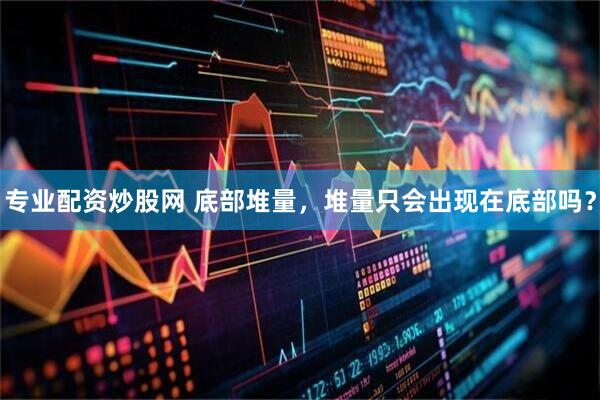 专业配资炒股网 底部堆量，堆量只会出现在底部吗？