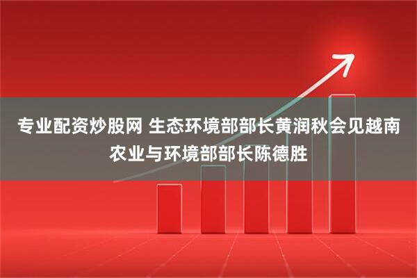 专业配资炒股网 生态环境部部长黄润秋会见越南农业与环境部部长陈德胜
