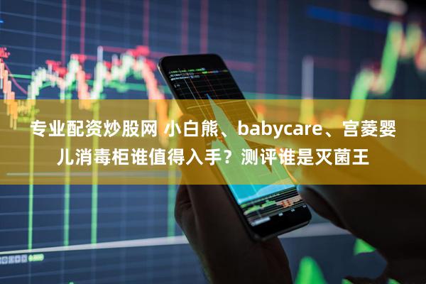 专业配资炒股网 小白熊、babycare、宫菱婴儿消毒柜谁值得入手？测评谁是灭菌王