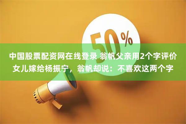 中国股票配资网在线登录 翁帆父亲用2个字评价女儿嫁给杨振宁，翁帆却说：不喜欢这两个字