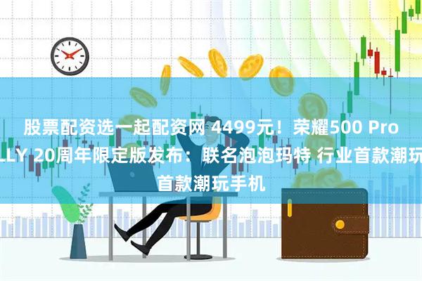 股票配资选一起配资网 4499元！荣耀500 Pro MOLLY 20周年限定版发布：联名泡泡玛特 行业首款潮玩手机