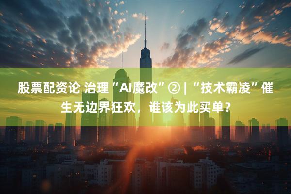 股票配资论 治理“AI魔改”② | “技术霸凌”催生无边界狂欢，谁该为此买单？