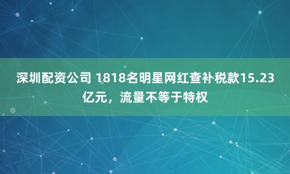 深圳配资公司 1818名明星网红查补税款15.23亿元，流量不等于特权