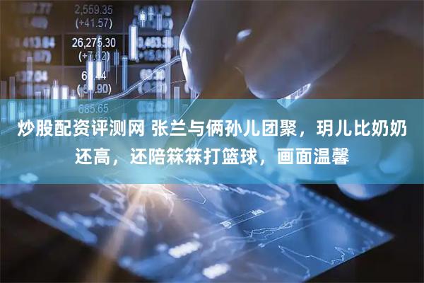 炒股配资评测网 张兰与俩孙儿团聚，玥儿比奶奶还高，还陪箖箖打篮球，画面温馨
