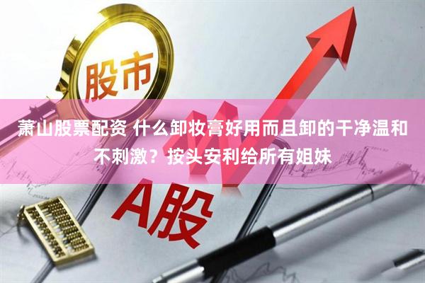 萧山股票配资 什么卸妆膏好用而且卸的干净温和不刺激？按头安利给所有姐妹