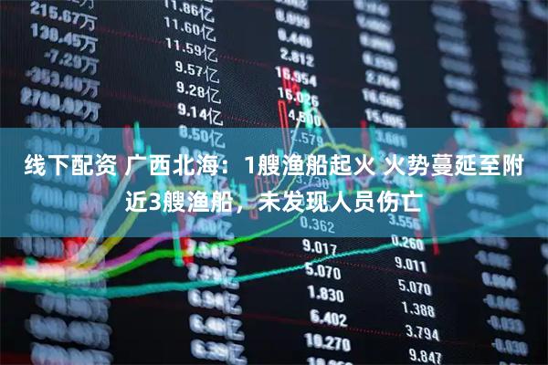 线下配资 广西北海：1艘渔船起火 火势蔓延至附近3艘渔船，未发现人员伤亡