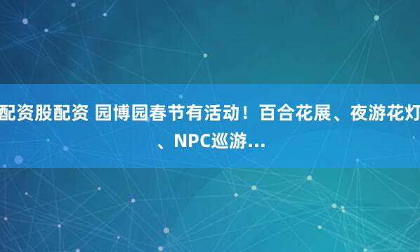 配资股配资 园博园春节有活动！百合花展、夜游花灯、NPC巡游...