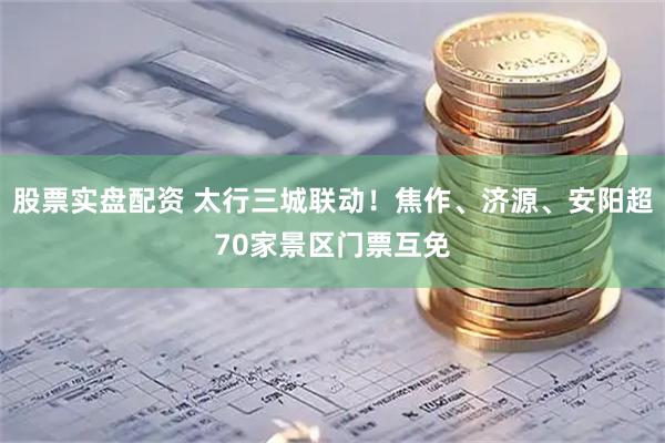 股票实盘配资 太行三城联动！焦作、济源、安阳超70家景区门票互免