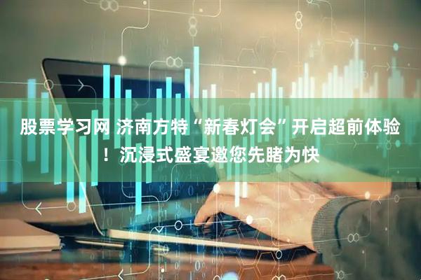 股票学习网 济南方特“新春灯会”开启超前体验！沉浸式盛宴邀您先睹为快