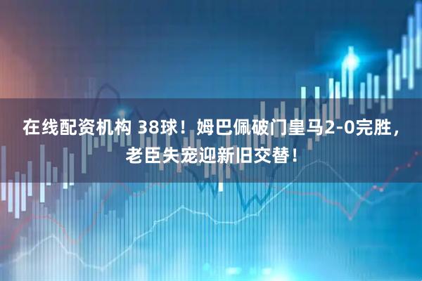 在线配资机构 38球！姆巴佩破门皇马2-0完胜，老臣失宠迎新旧交替！