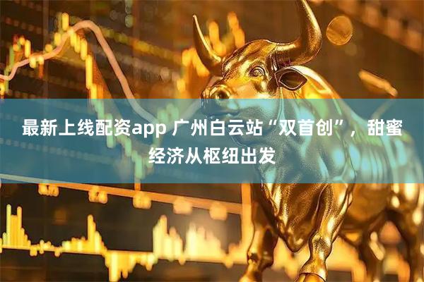 最新上线配资app 广州白云站“双首创”，甜蜜经济从枢纽出发
