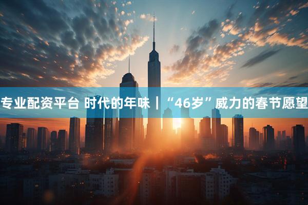 专业配资平台 时代的年味｜“46岁”威力的春节愿望