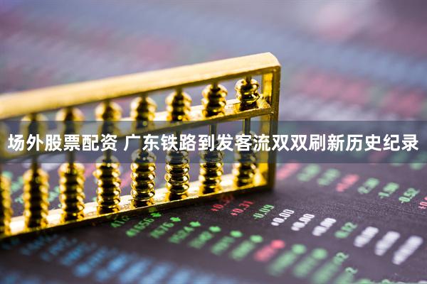 场外股票配资 广东铁路到发客流双双刷新历史纪录