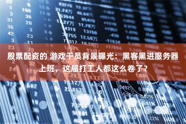股票配资的 游戏干员背景曝光：黑客黑进服务器上班，这届打工人都这么卷了？