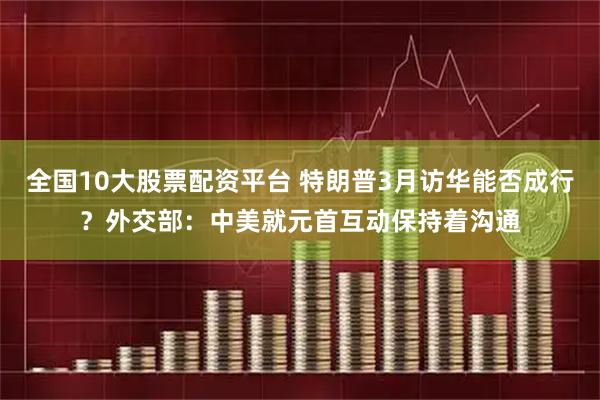 全国10大股票配资平台 特朗普3月访华能否成行？外交部：中美就元首互动保持着沟通