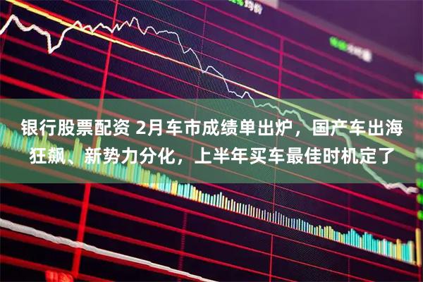 银行股票配资 2月车市成绩单出炉，国产车出海狂飙、新势力分化，上半年买车最佳时机定了