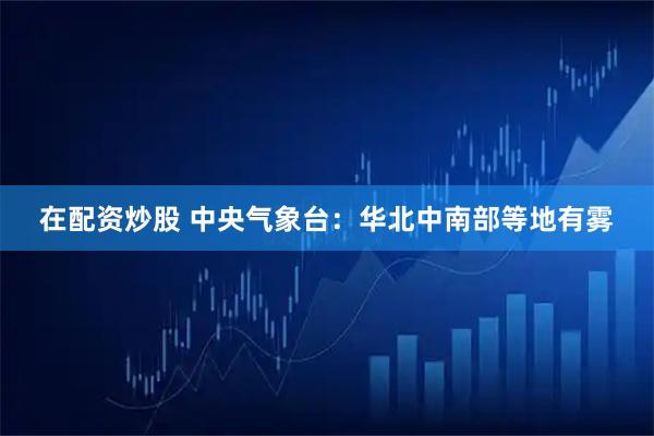 在配资炒股 中央气象台：华北中南部等地有雾