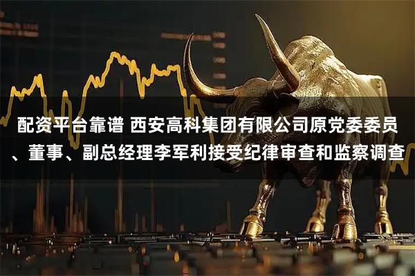 配资平台靠谱 西安高科集团有限公司原党委委员、董事、副总经理李军利接受纪律审查和监察调查