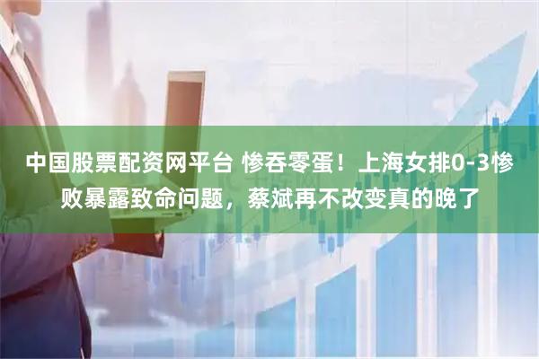 中国股票配资网平台 惨吞零蛋！上海女排0-3惨败暴露致命问题，蔡斌再不改变真的晚了