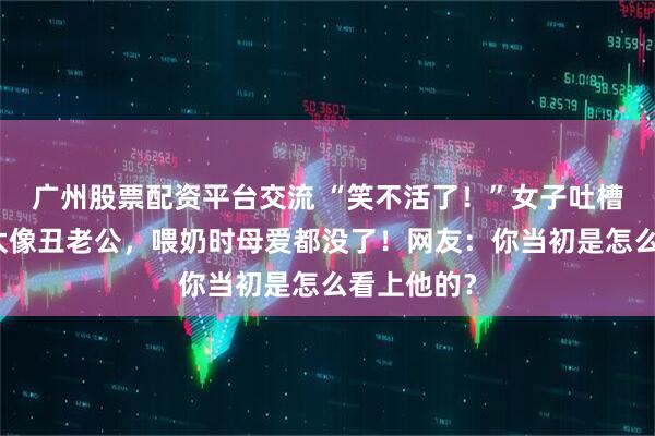 广州股票配资平台交流 “笑不活了！”女子吐槽女儿长得太像丑老公，喂奶时母爱都没了！网友：你当初是怎么看上他的？