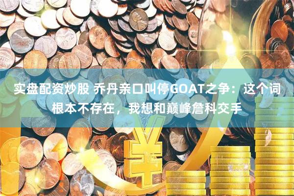 实盘配资炒股 乔丹亲口叫停GOAT之争：这个词根本不存在，我想和巅峰詹科交手