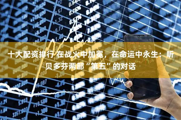 十大配资排行 在战火中加冕，在命运中永生：听贝多芬两部“第五”的对话