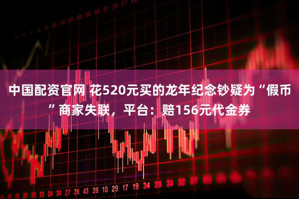 中国配资官网 花520元买的龙年纪念钞疑为“假币”商家失联，平台：赔156元代金券