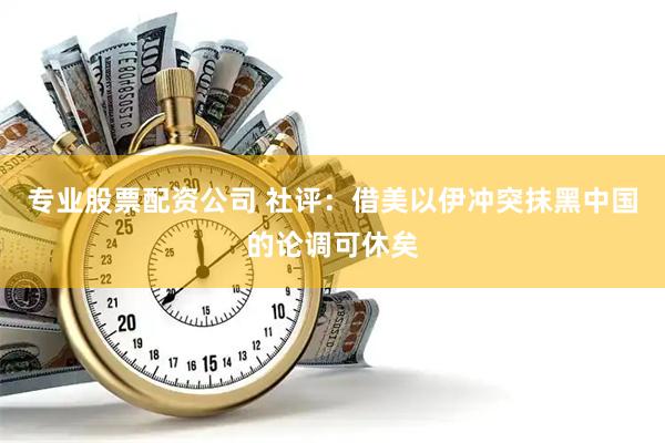 专业股票配资公司 社评：借美以伊冲突抹黑中国的论调可休矣