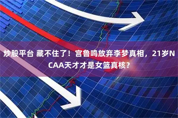 炒股平台 藏不住了！宫鲁鸣放弃李梦真相，21岁NCAA天才才是女篮真核？