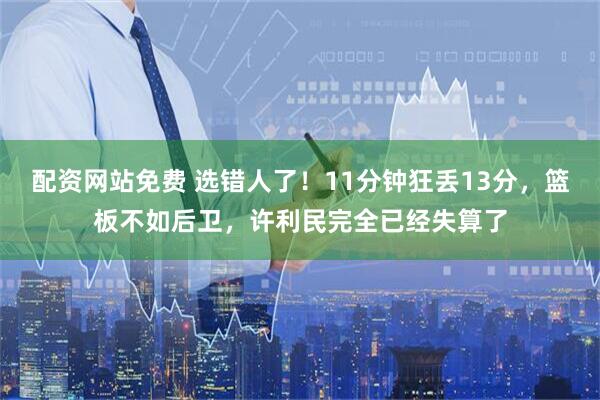 配资网站免费 选错人了！11分钟狂丢13分，篮板不如后卫，许利民完全已经失算了