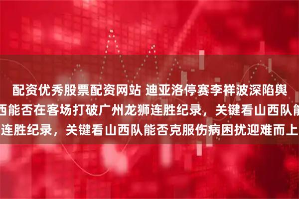 配资优秀股票配资网站 迪亚洛停赛李祥波深陷舆论风暴于米提战旧主山西能否在客场打破广州龙狮连胜纪录，关键看山西队能否克服伤病困扰迎难而上