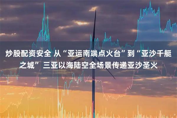 炒股配资安全 从“亚运南端点火台”到“亚沙千艇之城” 三亚以海陆空全场景传递亚沙圣火
