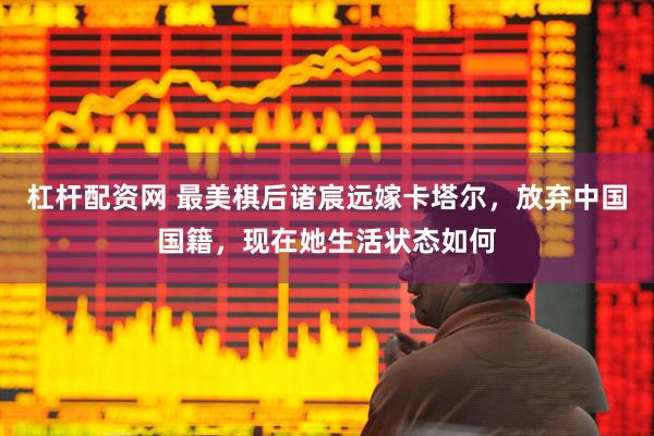 杠杆配资网 最美棋后诸宸远嫁卡塔尔，放弃中国国籍，现在她生活状态如何