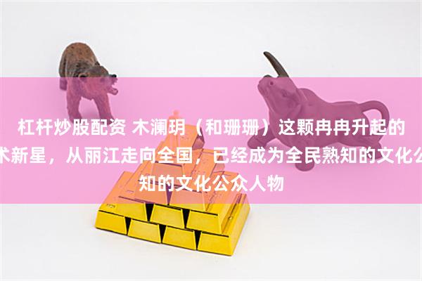 杠杆炒股配资 木澜玥（和珊珊）这颗冉冉升起的文化艺术新星，从丽江走向全国，已经成为全民熟知的文化公众人物